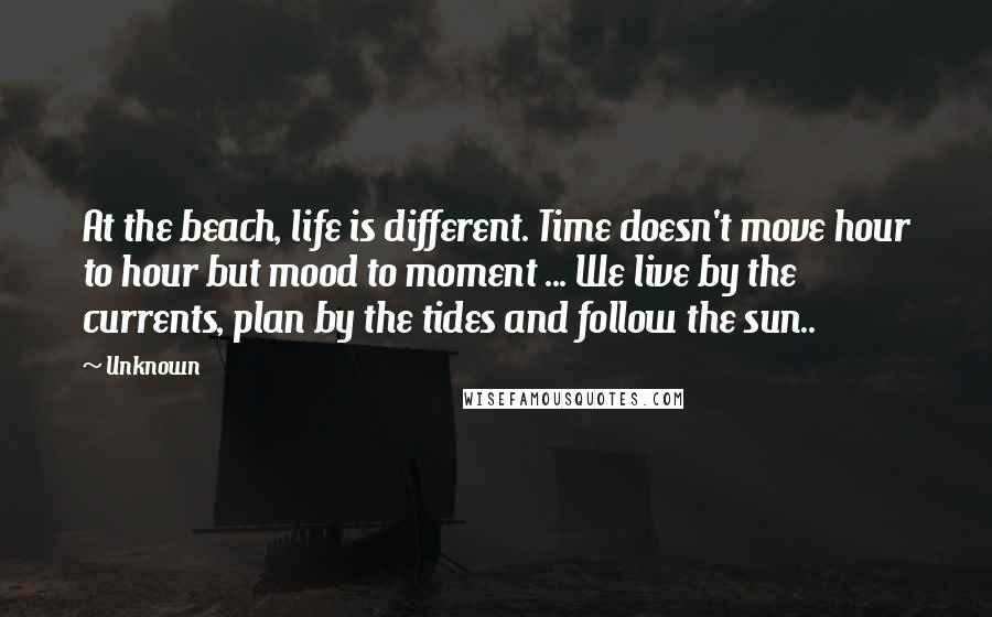 Unknown Quotes: At the beach, life is different. Time doesn't move hour to hour but mood to moment ... We live by the currents, plan by the tides and follow the sun..