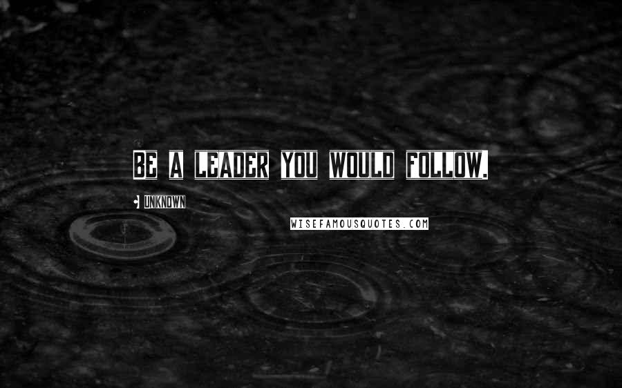 Unknown Quotes: Be a leader you would follow.