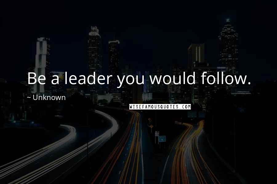 Unknown Quotes: Be a leader you would follow.