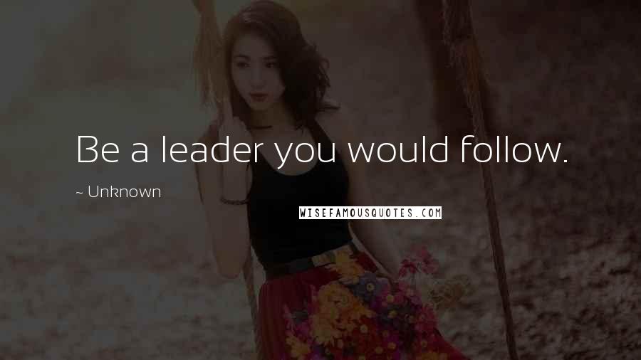 Unknown Quotes: Be a leader you would follow.