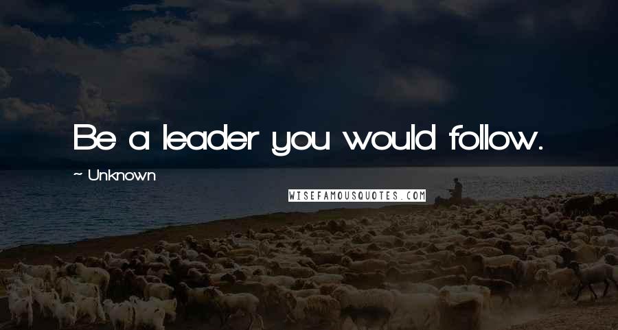 Unknown Quotes: Be a leader you would follow.
