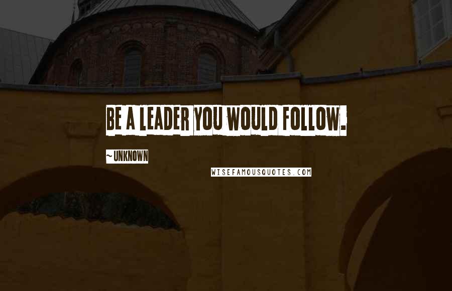 Unknown Quotes: Be a leader you would follow.
