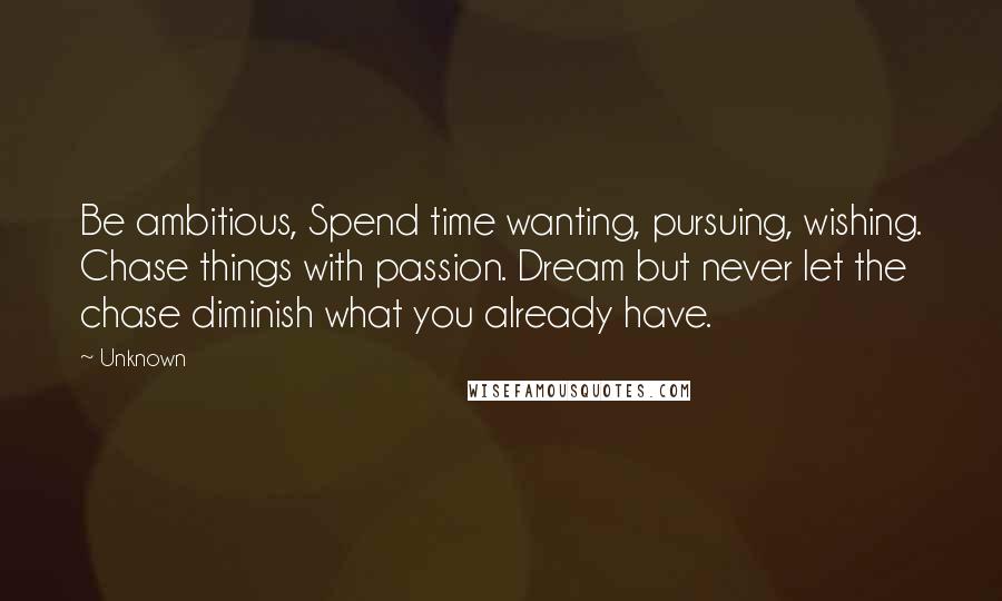 Unknown Quotes: Be ambitious, Spend time wanting, pursuing, wishing. Chase things with passion. Dream but never let the chase diminish what you already have.