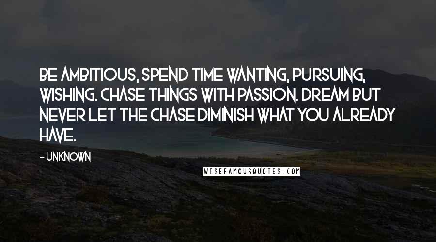 Unknown Quotes: Be ambitious, Spend time wanting, pursuing, wishing. Chase things with passion. Dream but never let the chase diminish what you already have.