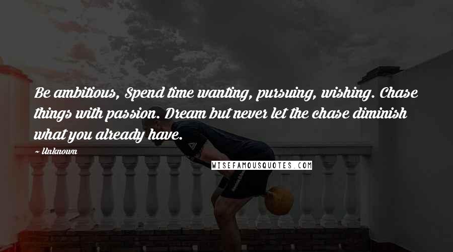 Unknown Quotes: Be ambitious, Spend time wanting, pursuing, wishing. Chase things with passion. Dream but never let the chase diminish what you already have.