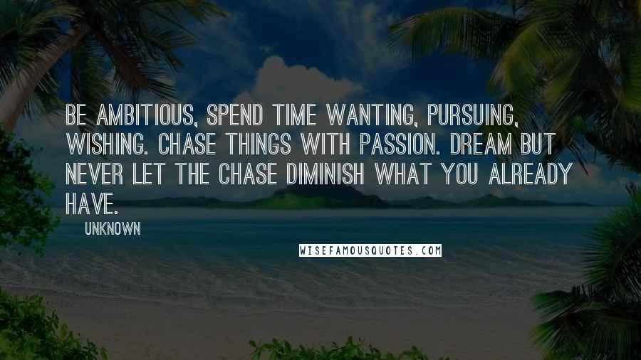 Unknown Quotes: Be ambitious, Spend time wanting, pursuing, wishing. Chase things with passion. Dream but never let the chase diminish what you already have.