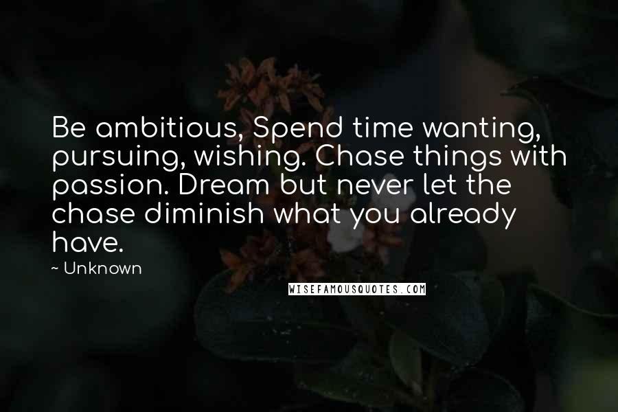 Unknown Quotes: Be ambitious, Spend time wanting, pursuing, wishing. Chase things with passion. Dream but never let the chase diminish what you already have.