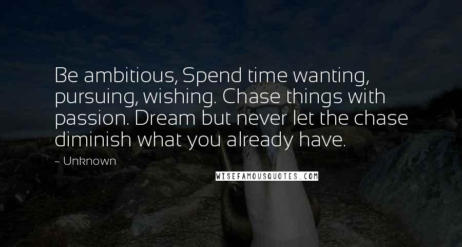 Unknown Quotes: Be ambitious, Spend time wanting, pursuing, wishing. Chase things with passion. Dream but never let the chase diminish what you already have.