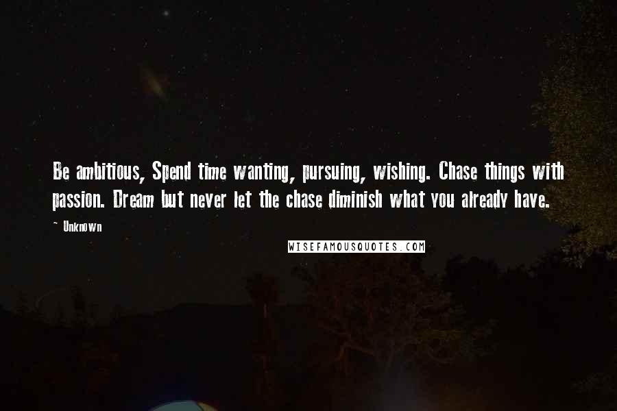 Unknown Quotes: Be ambitious, Spend time wanting, pursuing, wishing. Chase things with passion. Dream but never let the chase diminish what you already have.