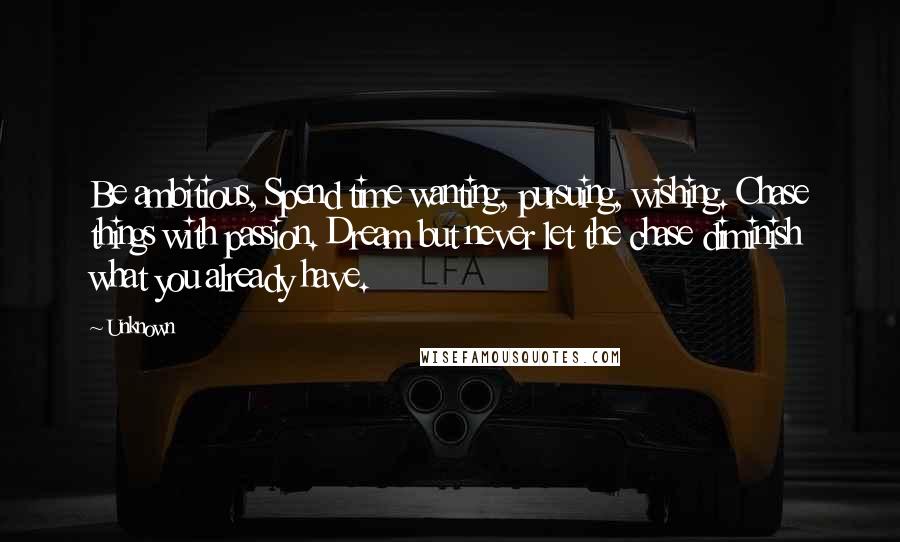 Unknown Quotes: Be ambitious, Spend time wanting, pursuing, wishing. Chase things with passion. Dream but never let the chase diminish what you already have.