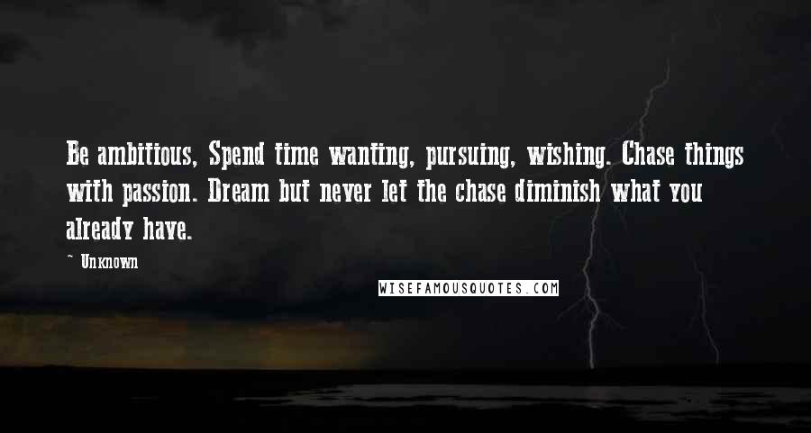 Unknown Quotes: Be ambitious, Spend time wanting, pursuing, wishing. Chase things with passion. Dream but never let the chase diminish what you already have.