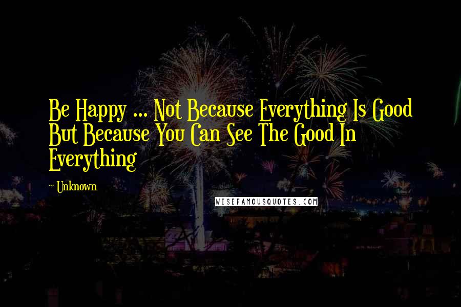Unknown Quotes: Be Happy ... Not Because Everything Is Good But Because You Can See The Good In Everything