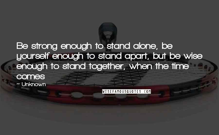 Unknown Quotes: Be strong enough to stand alone, be yourself enough to stand apart, but be wise enough to stand together, when the time comes