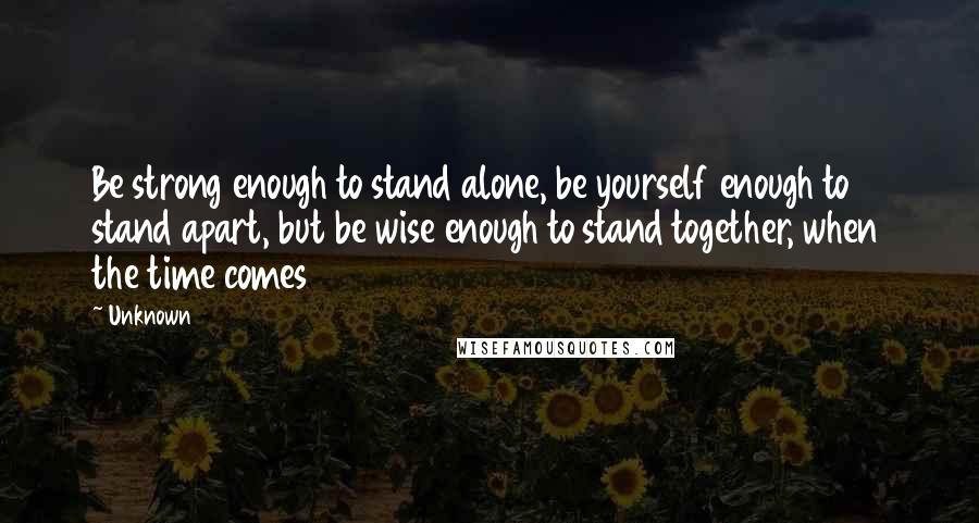 Unknown Quotes: Be strong enough to stand alone, be yourself enough to stand apart, but be wise enough to stand together, when the time comes