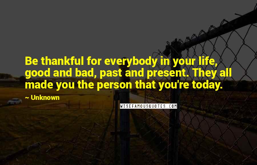 Unknown Quotes: Be thankful for everybody in your life, good and bad, past and present. They all made you the person that you're today.