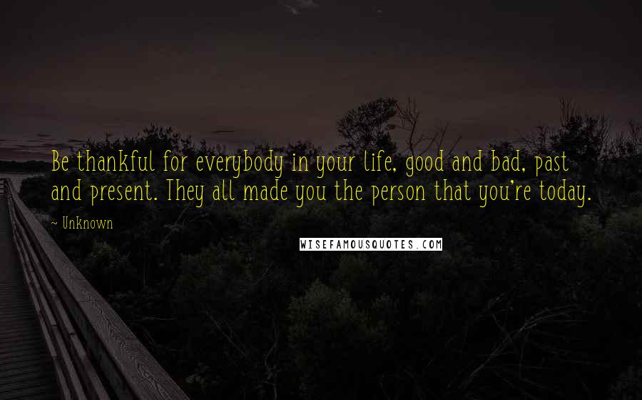 Unknown Quotes: Be thankful for everybody in your life, good and bad, past and present. They all made you the person that you're today.