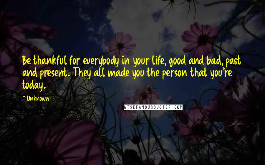 Unknown Quotes: Be thankful for everybody in your life, good and bad, past and present. They all made you the person that you're today.