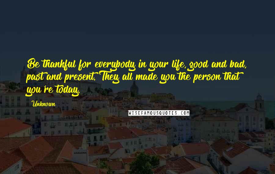 Unknown Quotes: Be thankful for everybody in your life, good and bad, past and present. They all made you the person that you're today.