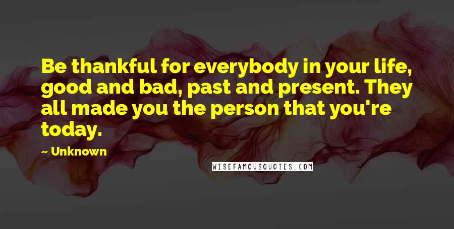 Unknown Quotes: Be thankful for everybody in your life, good and bad, past and present. They all made you the person that you're today.