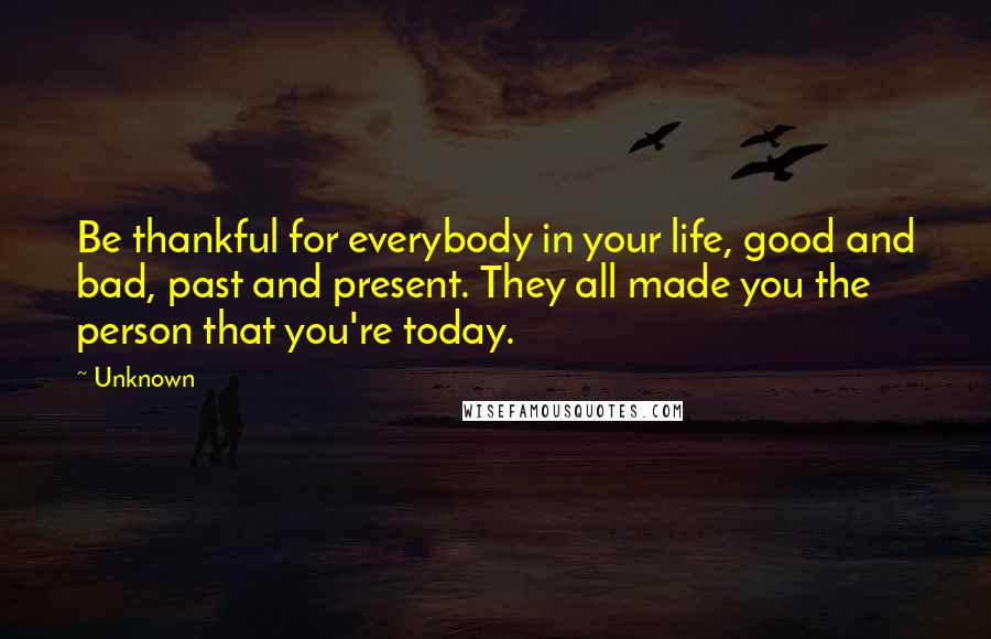 Unknown Quotes: Be thankful for everybody in your life, good and bad, past and present. They all made you the person that you're today.