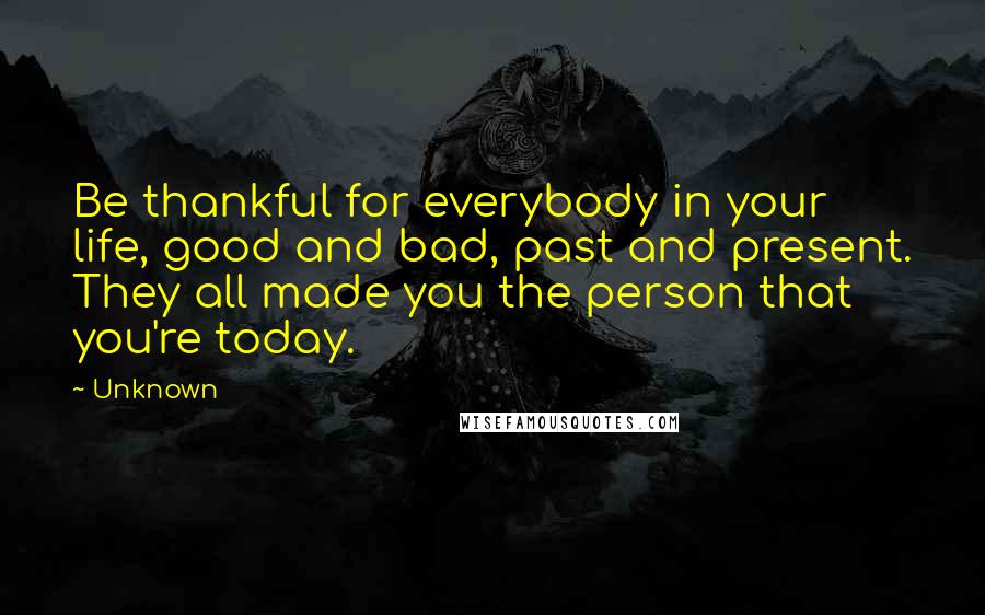 Unknown Quotes: Be thankful for everybody in your life, good and bad, past and present. They all made you the person that you're today.