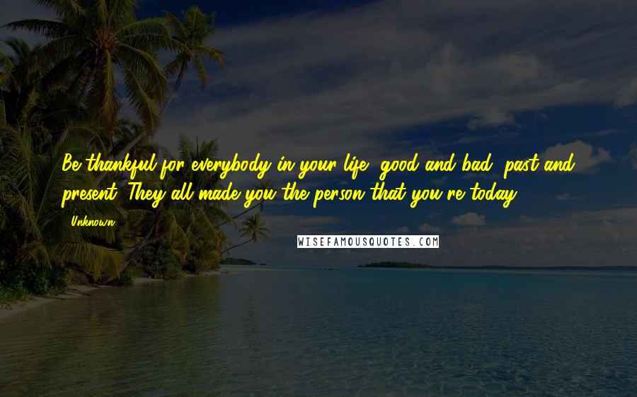 Unknown Quotes: Be thankful for everybody in your life, good and bad, past and present. They all made you the person that you're today.