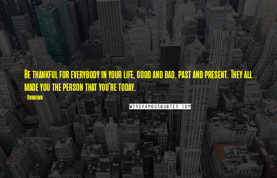 Unknown Quotes: Be thankful for everybody in your life, good and bad, past and present. They all made you the person that you're today.