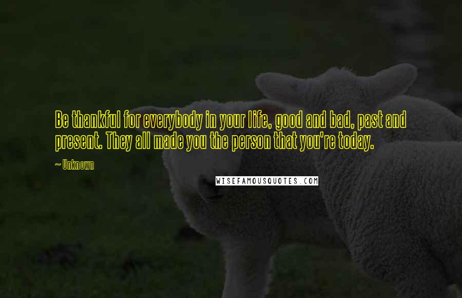 Unknown Quotes: Be thankful for everybody in your life, good and bad, past and present. They all made you the person that you're today.