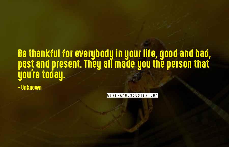 Unknown Quotes: Be thankful for everybody in your life, good and bad, past and present. They all made you the person that you're today.