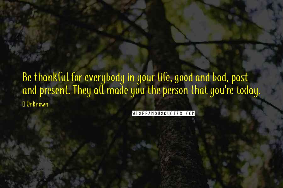 Unknown Quotes: Be thankful for everybody in your life, good and bad, past and present. They all made you the person that you're today.