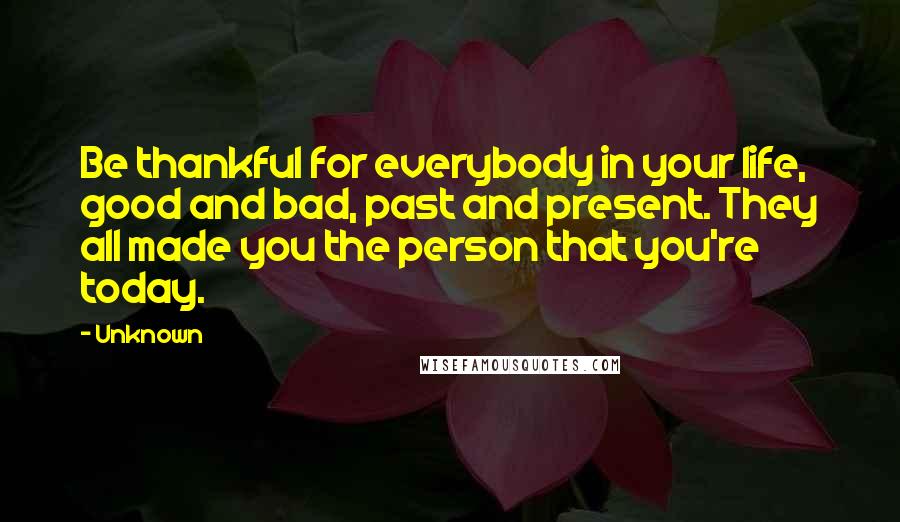 Unknown Quotes: Be thankful for everybody in your life, good and bad, past and present. They all made you the person that you're today.