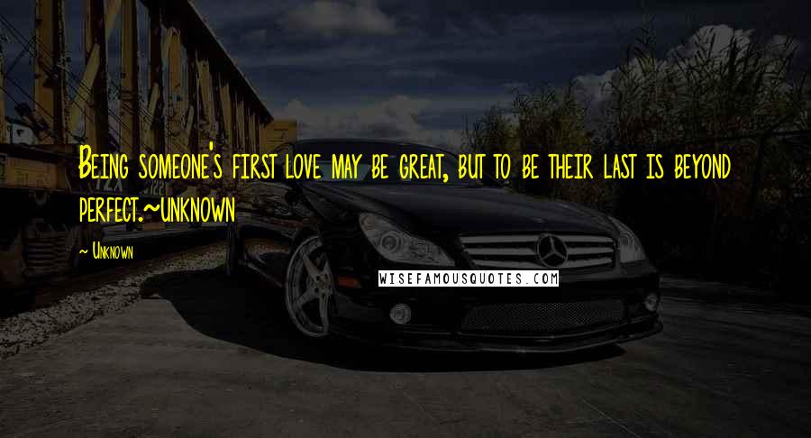 Unknown Quotes: Being someone's first love may be great, but to be their last is beyond perfect.~unknown