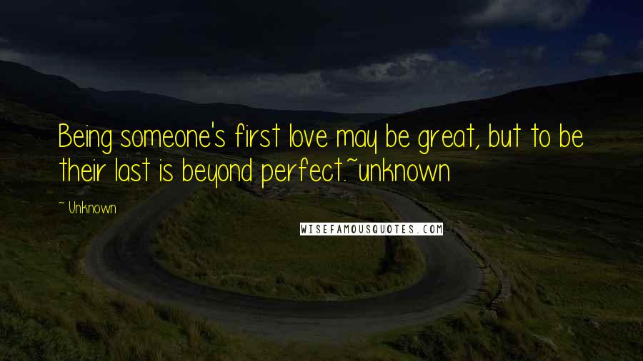 Unknown Quotes: Being someone's first love may be great, but to be their last is beyond perfect.~unknown