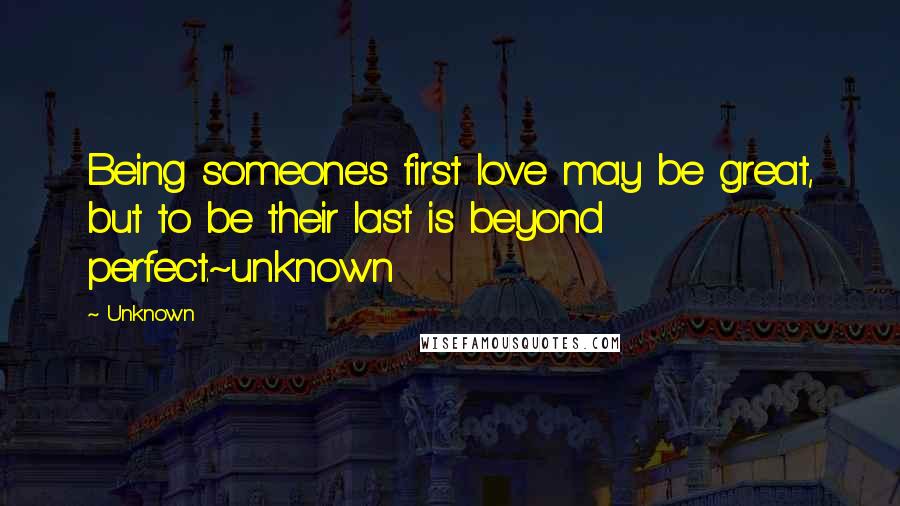 Unknown Quotes: Being someone's first love may be great, but to be their last is beyond perfect.~unknown