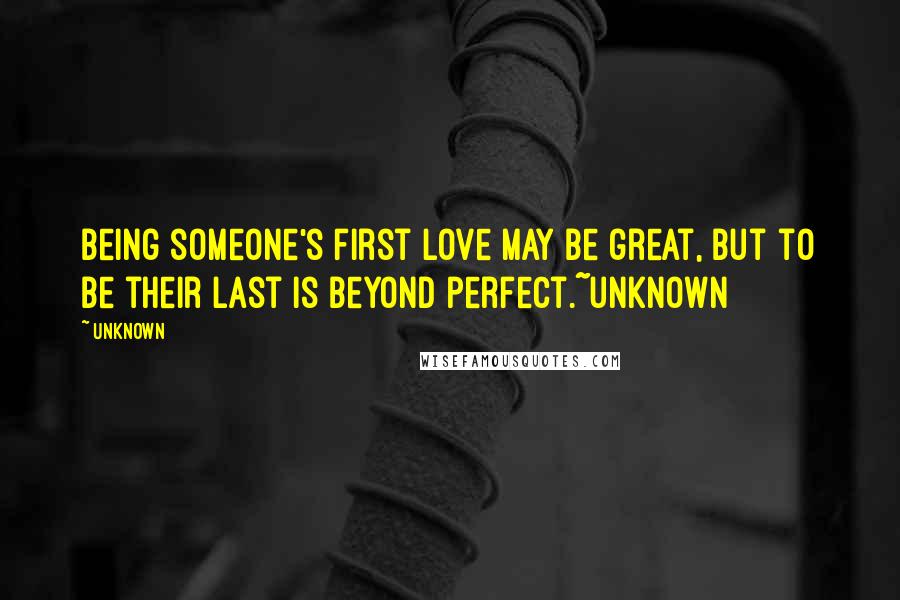 Unknown Quotes: Being someone's first love may be great, but to be their last is beyond perfect.~unknown