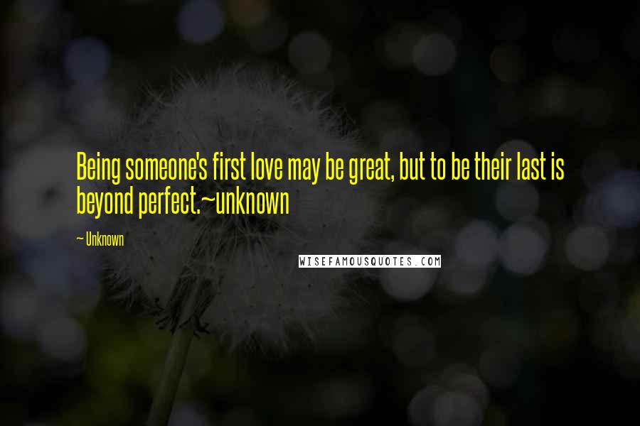 Unknown Quotes: Being someone's first love may be great, but to be their last is beyond perfect.~unknown