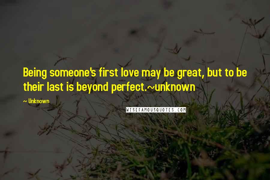 Unknown Quotes: Being someone's first love may be great, but to be their last is beyond perfect.~unknown