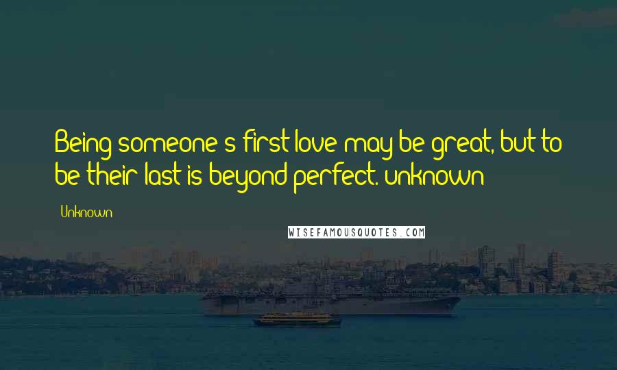 Unknown Quotes: Being someone's first love may be great, but to be their last is beyond perfect.~unknown
