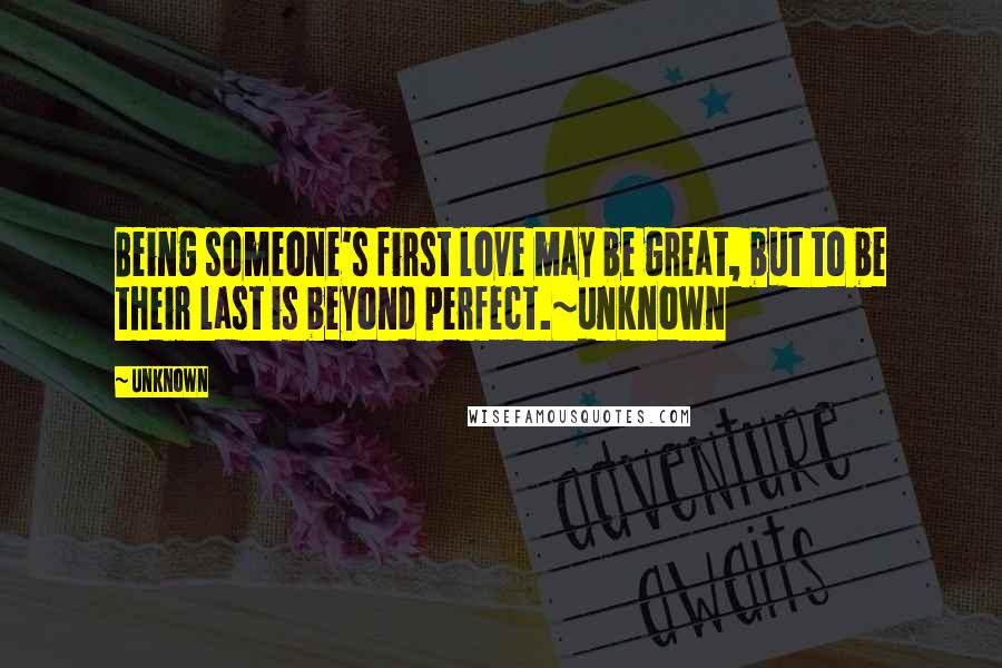 Unknown Quotes: Being someone's first love may be great, but to be their last is beyond perfect.~unknown