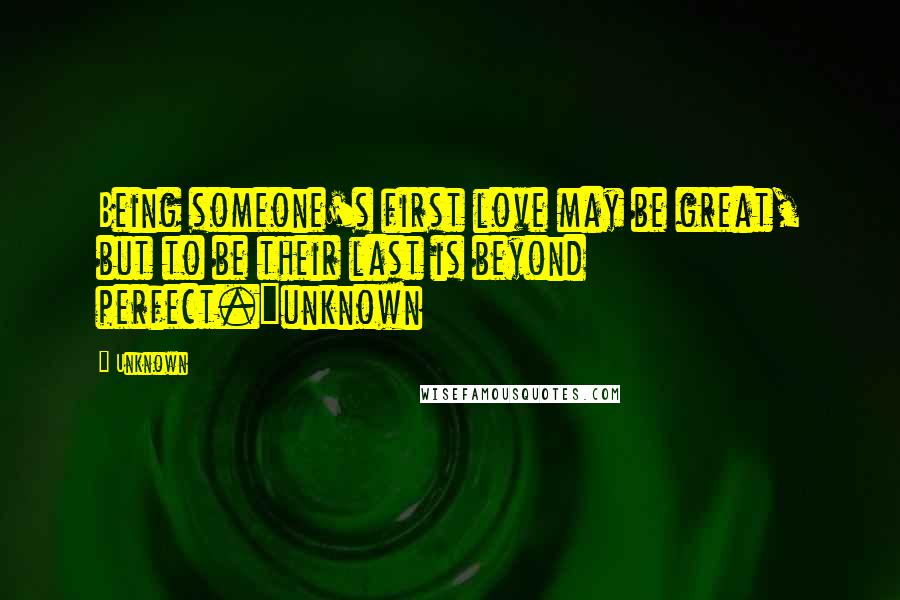 Unknown Quotes: Being someone's first love may be great, but to be their last is beyond perfect.~unknown