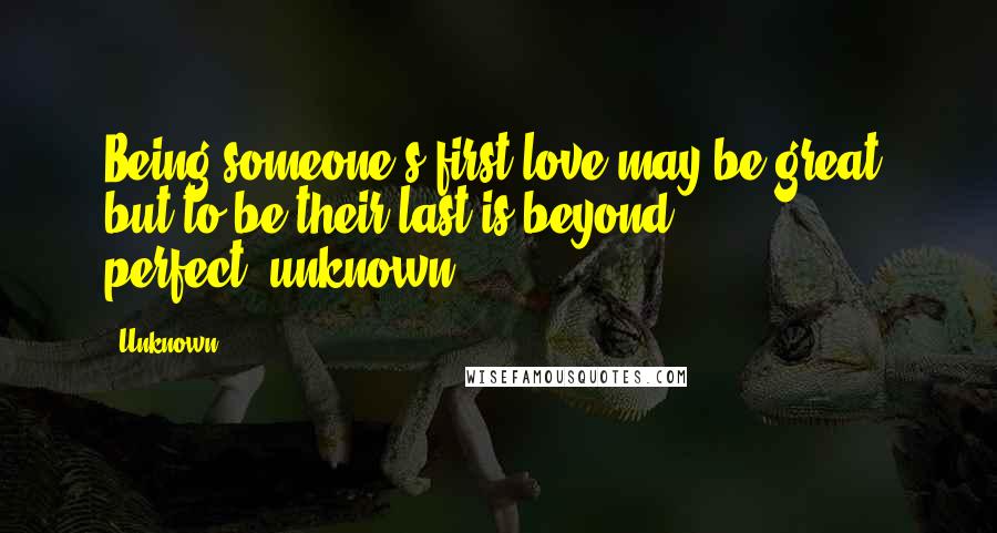 Unknown Quotes: Being someone's first love may be great, but to be their last is beyond perfect.~unknown