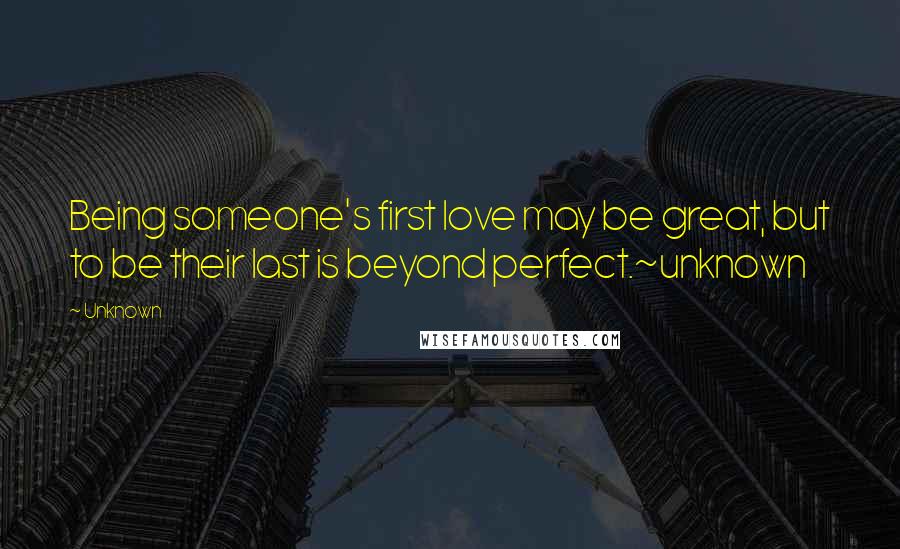 Unknown Quotes: Being someone's first love may be great, but to be their last is beyond perfect.~unknown