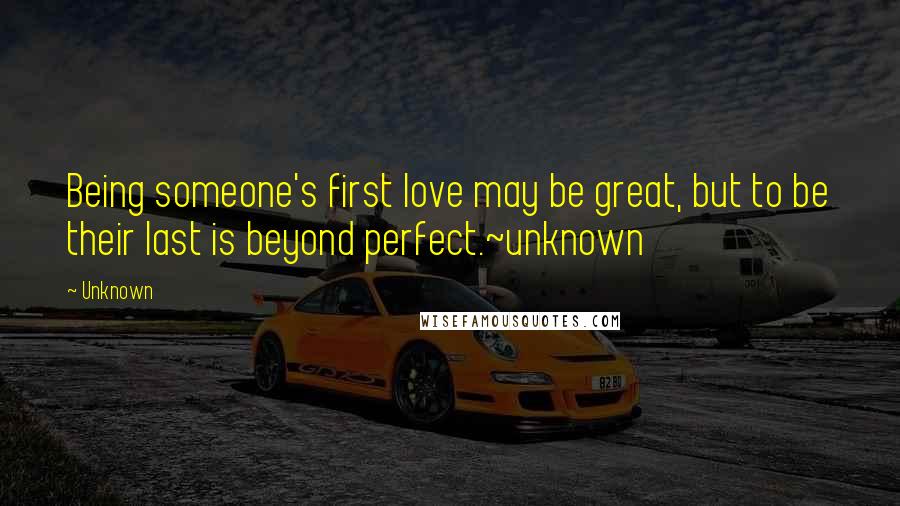 Unknown Quotes: Being someone's first love may be great, but to be their last is beyond perfect.~unknown