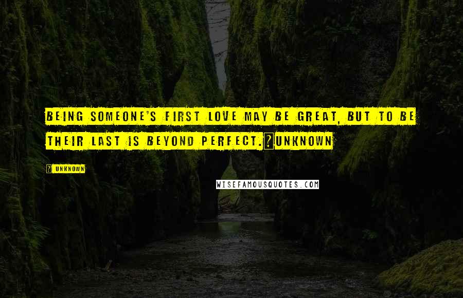 Unknown Quotes: Being someone's first love may be great, but to be their last is beyond perfect.~unknown