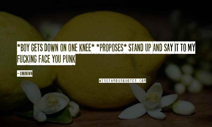 Unknown Quotes: *boy gets down on one knee* *proposes* stand up and say it to my fucking face you punk