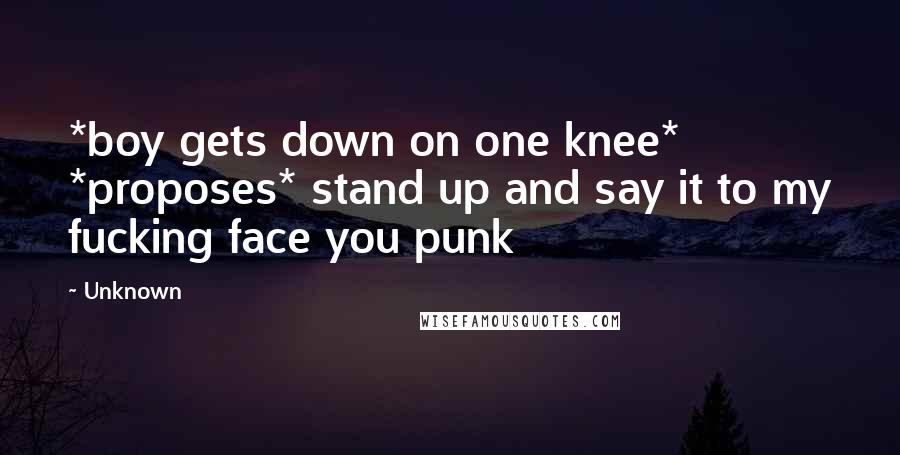 Unknown Quotes: *boy gets down on one knee* *proposes* stand up and say it to my fucking face you punk