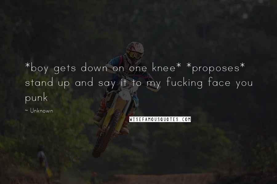Unknown Quotes: *boy gets down on one knee* *proposes* stand up and say it to my fucking face you punk