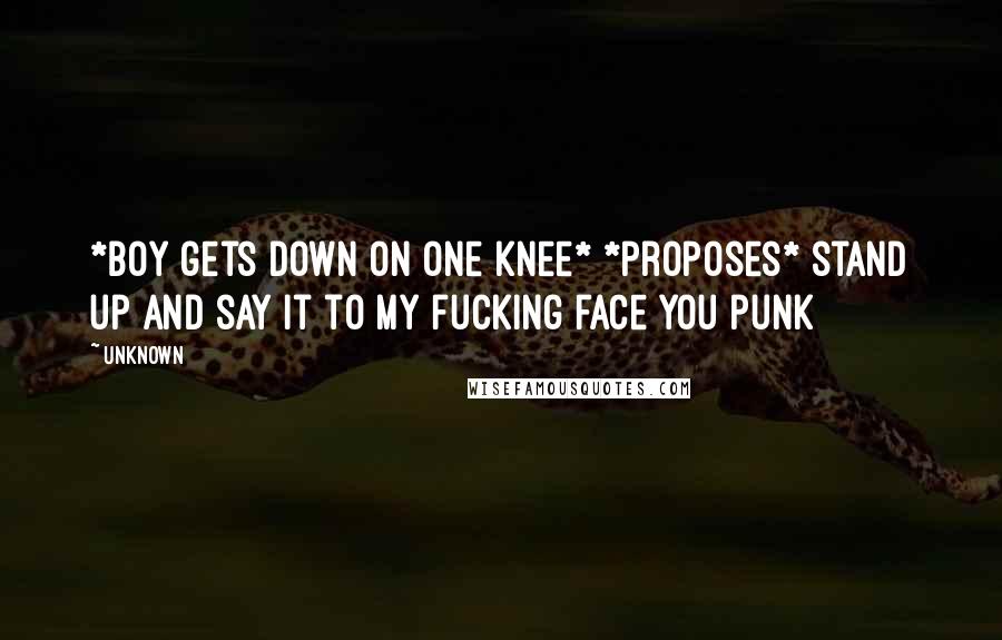 Unknown Quotes: *boy gets down on one knee* *proposes* stand up and say it to my fucking face you punk