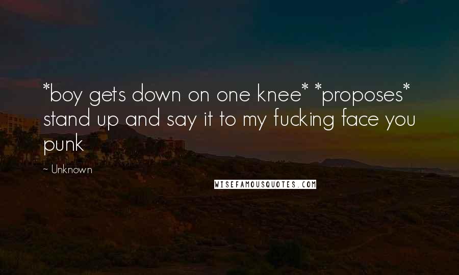 Unknown Quotes: *boy gets down on one knee* *proposes* stand up and say it to my fucking face you punk