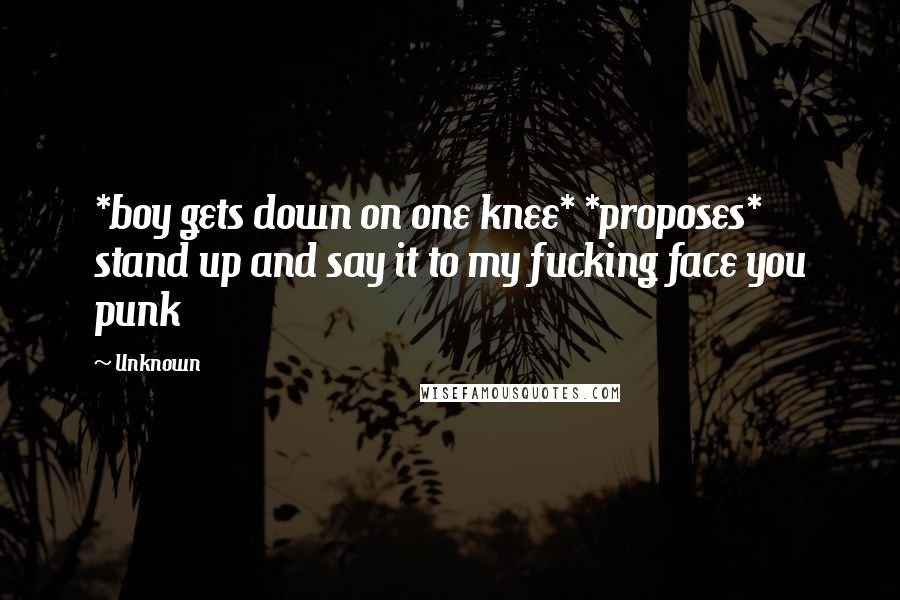 Unknown Quotes: *boy gets down on one knee* *proposes* stand up and say it to my fucking face you punk